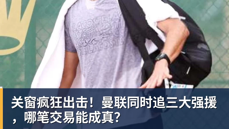 关窗疯狂出击！曼联同时追三大强援，哪笔交易能成真？